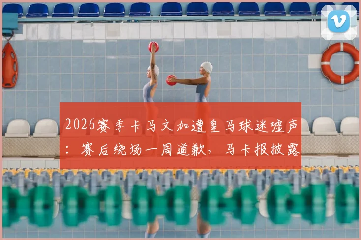 2026赛季卡马文加遭皇马球迷嘘声：赛后绕场一周道歉，马卡报披露背后细节与球员真实态度