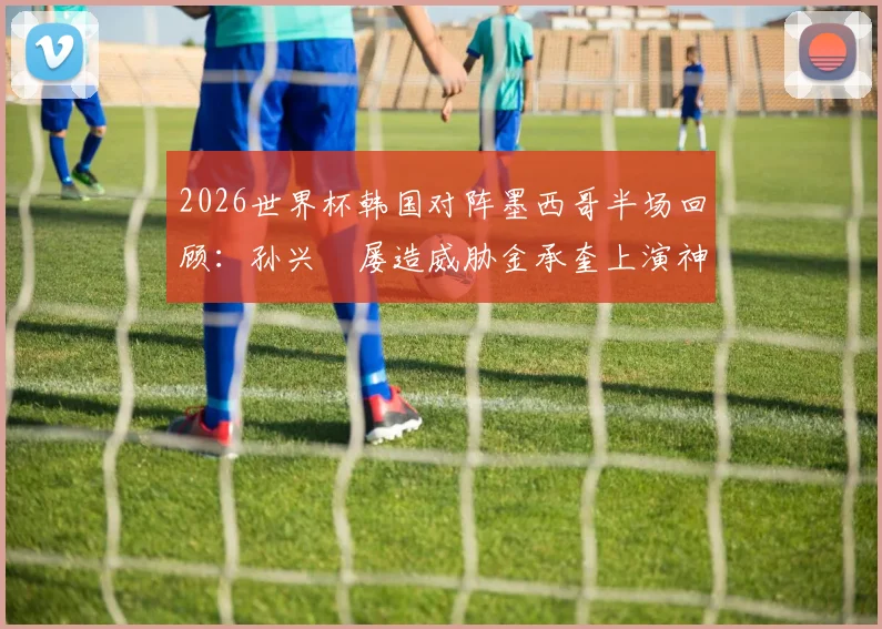 2026世界杯韩国对阵墨西哥半场回顾：孙兴慜屡造威胁金承奎上演神扑，双方0-0暂平，附关键球员表现分析