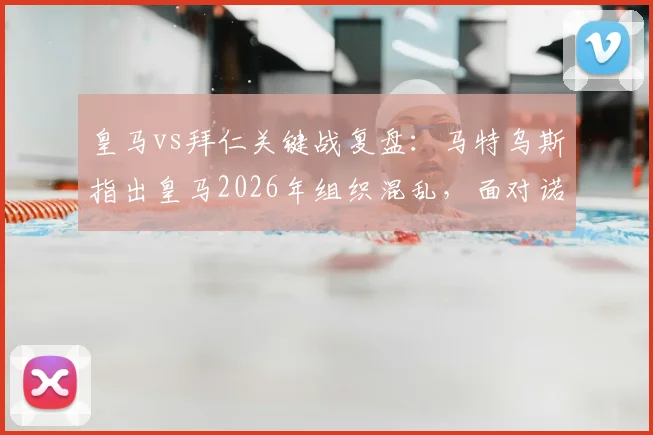 皇马vs拜仁关键战复盘:马特乌斯指出皇马2026年组织混乱,面对诺伊尔世界级发挥束手无策