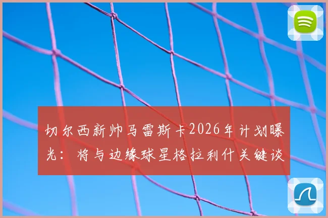 切尔西新帅马雷斯卡2026年计划曝光：将与边缘球星格拉利什关键谈话，给予其证明机会