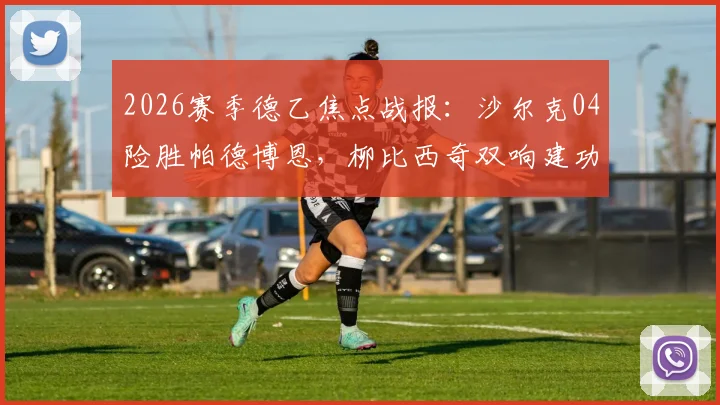2026赛季德乙焦点战报:沙尔克04险胜帕德博恩,柳比西奇双响建功,解读升级前景