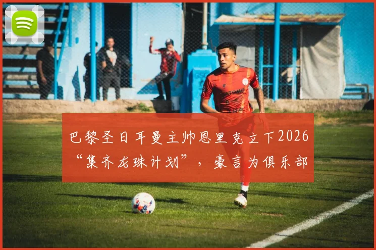 巴黎圣日耳曼主帅恩里克立下2026“集齐龙珠计划”,豪言为俱乐部赢取第六颗欧冠之星,剑指欧洲之巅