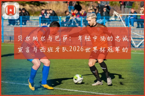 贝尔纳尔与巴萨：年轻中场的忠诚宣言与西班牙队2026世界杯冠军的可能性分析