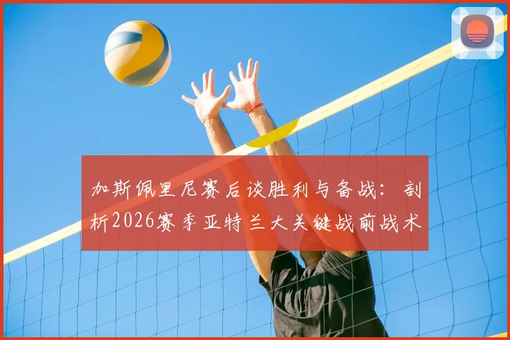 加斯佩里尼赛后谈胜利与备战：剖析2026赛季亚特兰大关键战前战术与球队士气管理