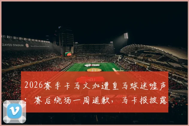 2026赛季卡马文加遭皇马球迷嘘声:赛后绕场一周道歉,马卡报披露背后细节与球员真实态度
