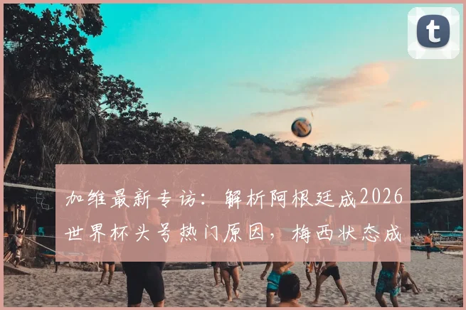 加维最新专访：解析阿根廷成2026世界杯头号热门原因，梅西状态成关键因素