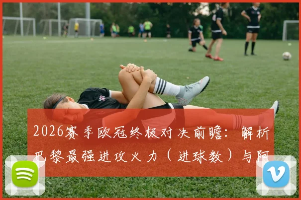 2026赛季欧冠终极对决前瞻:解析巴黎最强进攻火力(进球数)与阿森纳最稳后防线(丢球数),历史交锋与战术预测全览
