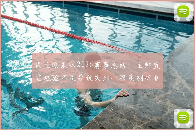民主刚果队2026赛事总结：主帅直言经验不足导致失利，深度剖析非洲劲旅成长阵痛与未来路径