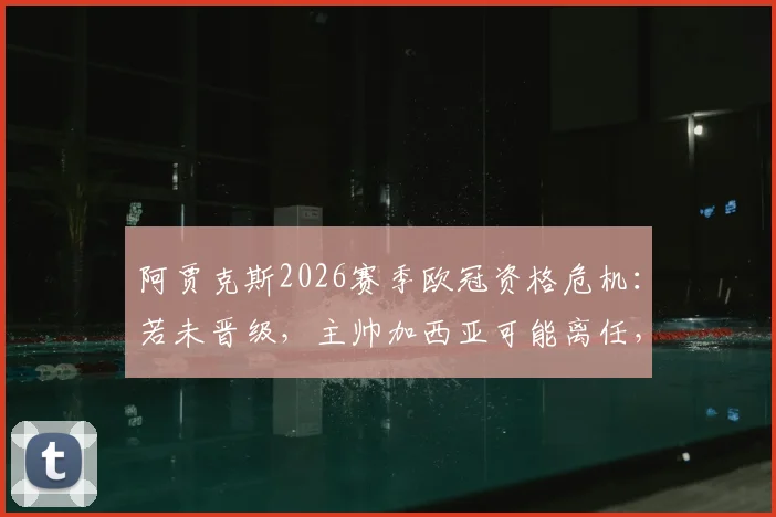 阿贾克斯2026赛季欧冠资格危机：若未晋级，主帅加西亚可能离任，最新消息与球队前景深度分析