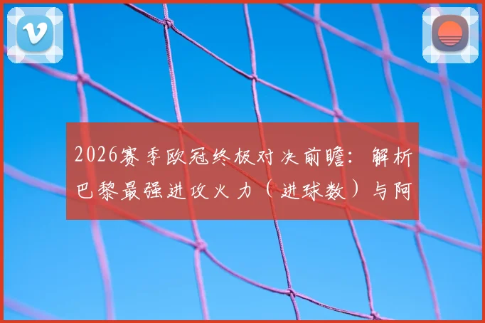 2026赛季欧冠终极对决前瞻：解析巴黎最强进攻火力（进球数）与阿森纳最稳后防线（丢球数），历史交锋与战术预测全览