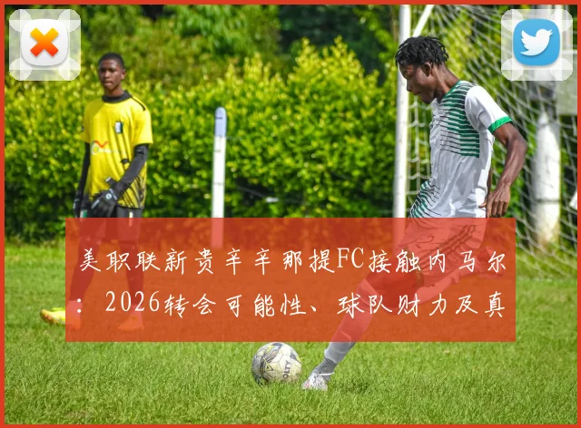 美职联新贵辛辛那提FC接触内马尔:2026转会可能性、球队财力及真实意图深度剖析