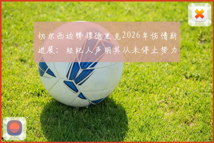 切尔西边锋穆德里克2026年伤情新进展:经纪人声明其从未停止努力,坚信能强势回归
