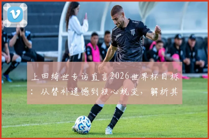 上田绮世专访直言2026世界杯目标:从替补遗憾到核心蜕变,解析其荷甲表现与日本队锋线竞争格局