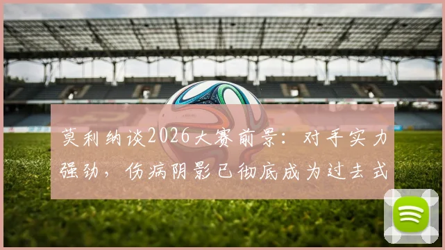 莫利纳谈2026大赛前景：对手实力强劲，伤病阴影已彻底成为过去式