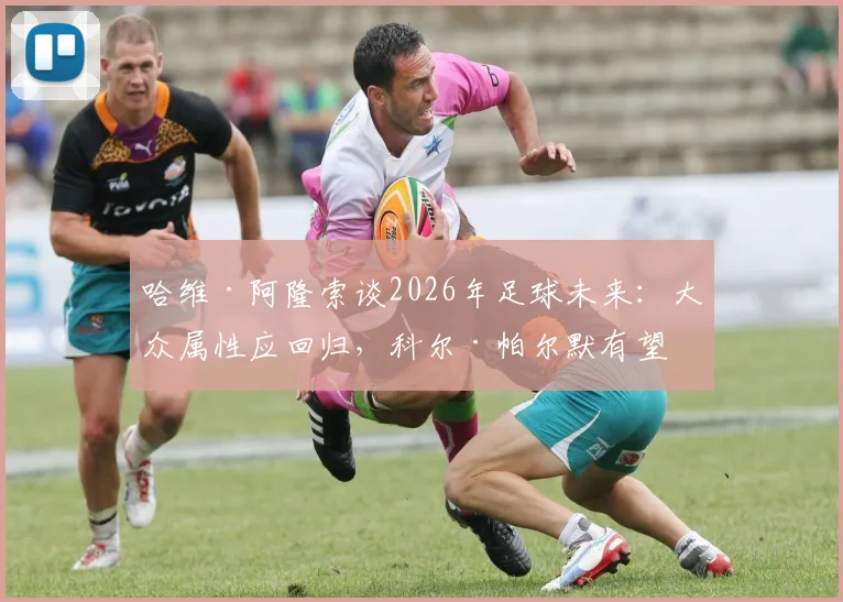 哈维·阿隆索谈2026年足球未来:大众属性应回归,科尔·帕尔默有望成长为球队更衣室领袖