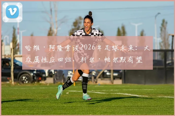 哈维·阿隆索谈2026年足球未来：大众属性应回归，科尔·帕尔默有望成长为球队更衣室领袖