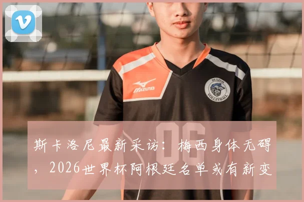 斯卡洛尼最新采访：梅西身体无碍，2026世界杯阿根廷名单或有新变化，潜在新人引关注