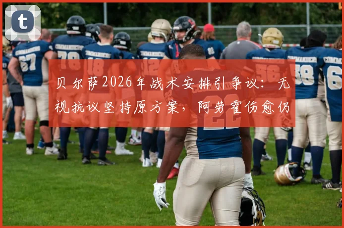贝尔萨2026年战术安排引争议:无视抗议坚持原方案,阿劳霍伤愈仍坐替补席
