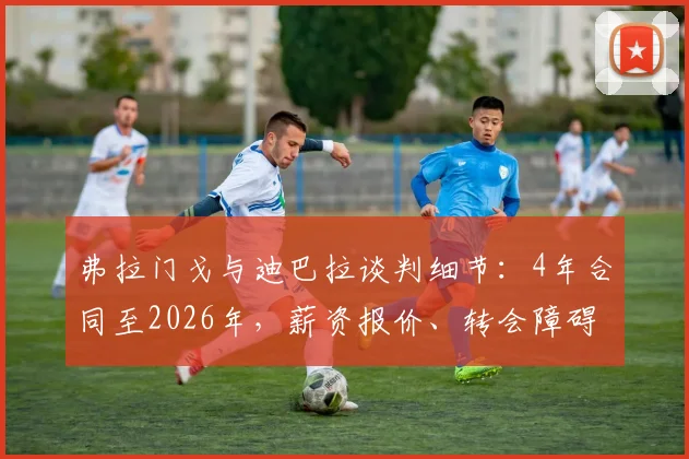 弗拉门戈与迪巴拉谈判细节:4年合同至2026年,薪资报价、转会障碍及球员未来选择深度分析