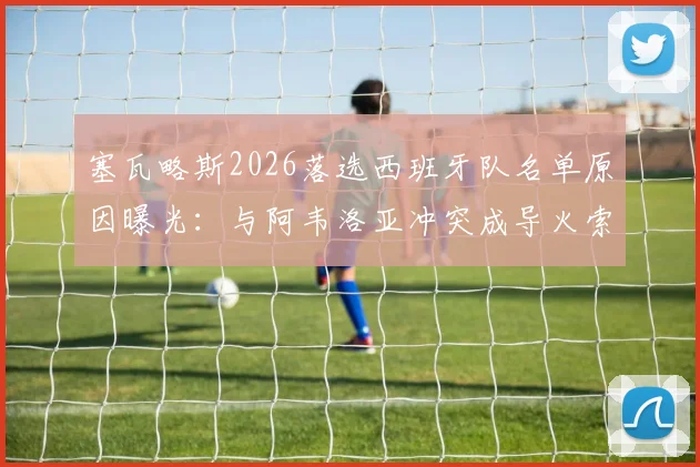 塞瓦略斯2026落选西班牙队名单原因曝光:与阿韦洛亚冲突成导火索,其社媒动态疑似回应争议