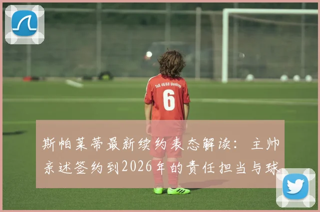斯帕莱蒂最新续约表态解读：主帅亲述签约到2026年的责任担当与球队长远共生愿景