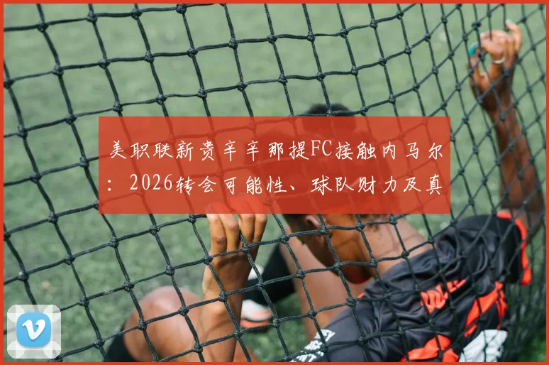 美职联新贵辛辛那提FC接触内马尔：2026转会可能性、球队财力及真实意图深度剖析