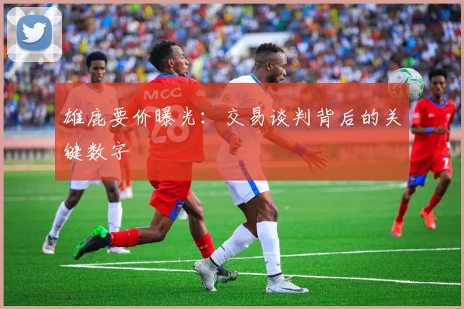雄鹿要价曝光:交易谈判背后的关键数字