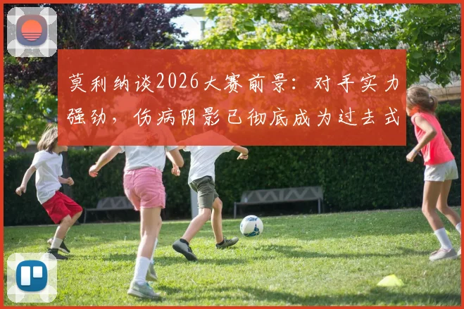 莫利纳谈2026大赛前景:对手实力强劲,伤病阴影已彻底成为过去式