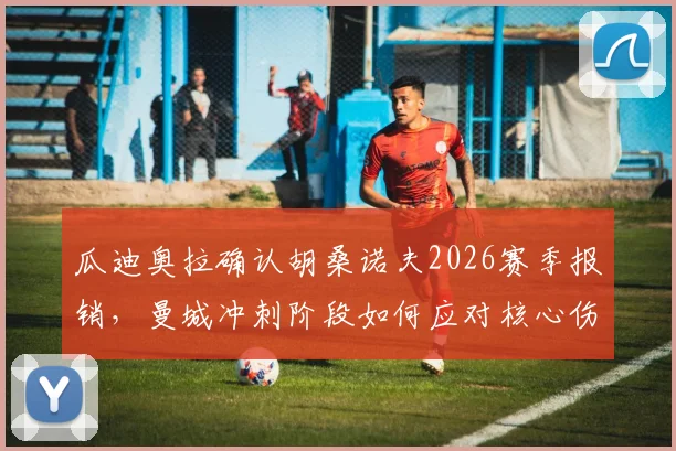 瓜迪奥拉确认胡桑诺夫2026赛季报销，曼城冲刺阶段如何应对核心伤缺难题？