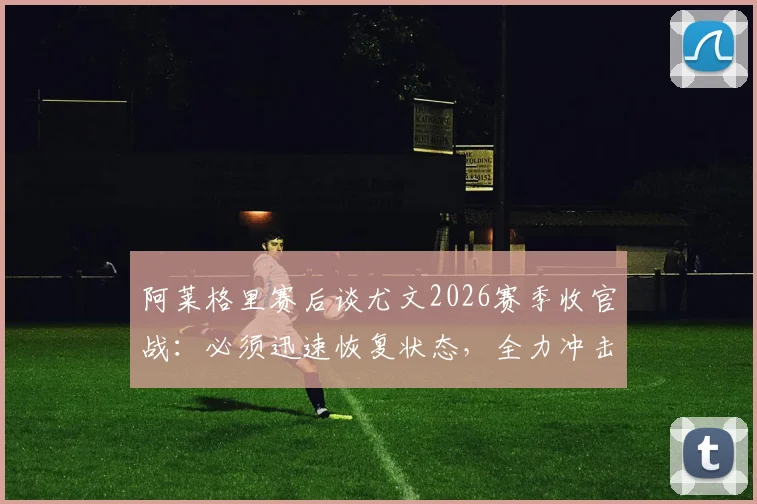 阿莱格里赛后谈尤文2026赛季收官战:必须迅速恢复状态,全力冲击最后一轮胜利