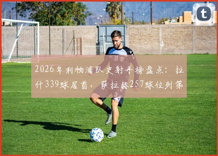2026年利物浦队史射手榜盘点：拉什339球居首，萨拉赫257球位列第三，谁是最强锋线？