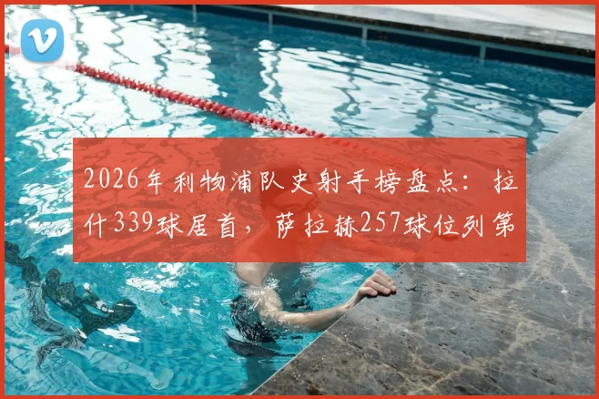 2026年利物浦队史射手榜盘点:拉什339球居首,萨拉赫257球位列第三,谁是最强锋线?