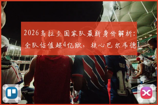 2026乌拉圭国家队最新身价解析:全队估值超4亿欧,核心巴尔韦德1.2亿领衔,哪个位置最值钱?