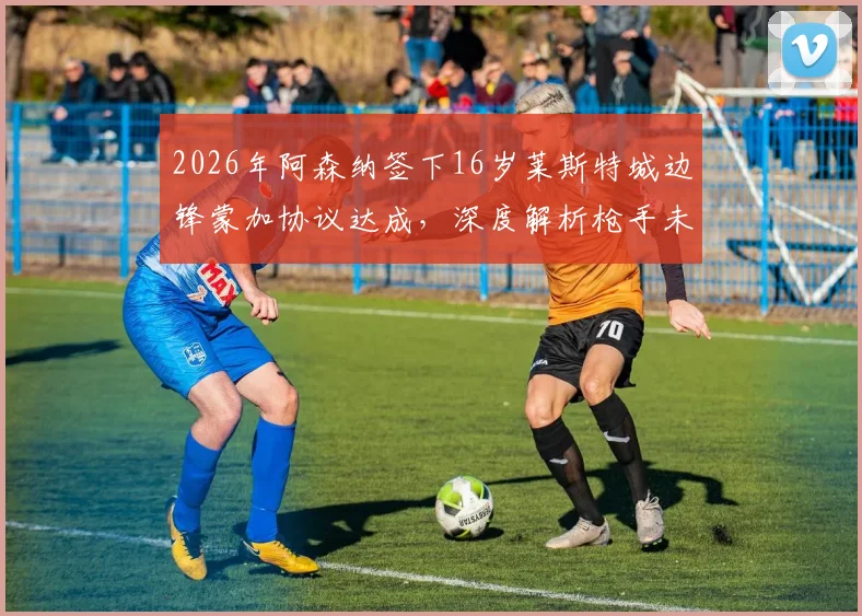 2026年阿森纳签下16岁莱斯特城边锋蒙加协议达成,深度解析枪手未来青训布局与球员潜力