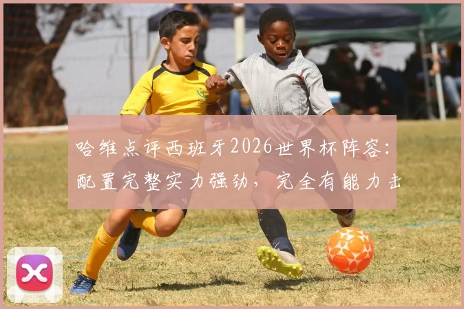 哈维点评西班牙2026世界杯阵容：配置完整实力强劲，完全有能力击败阿根廷