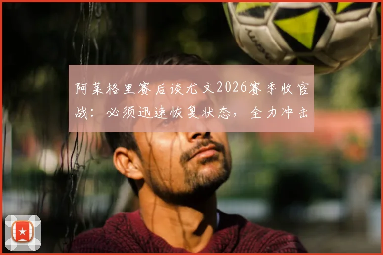 阿莱格里赛后谈尤文2026赛季收官战：必须迅速恢复状态，全力冲击最后一轮胜利