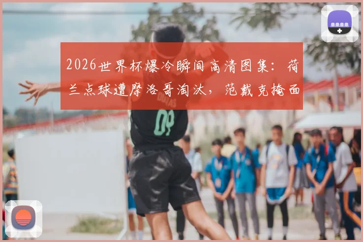2026世界杯爆冷瞬间高清图集：荷兰点球遭摩洛哥淘汰，范戴克掩面德佩倒地哭泣全记录