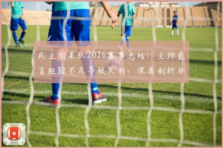 民主刚果队2026赛事总结:主帅直言经验不足导致失利,深度剖析非洲劲旅成长阵痛与未来路径
