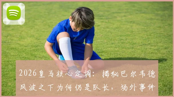 2026皇马核心定调:揭秘巴尔韦德风波之下为何仍是队长,场外事件盘点与球队态度解析