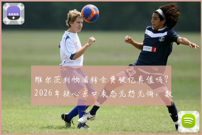 维尔茨利物浦转会费破亿真值吗?2026年核心亲口表态无怨无悔,数字不是压力是动力