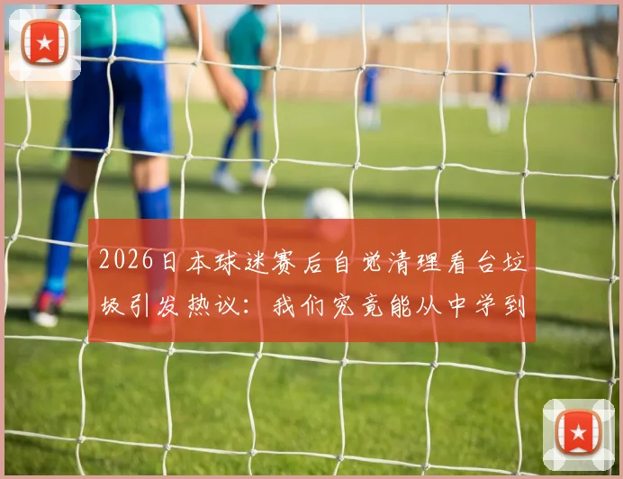 2026日本球迷赛后自觉清理看台垃圾引发热议：我们究竟能从中学到什么？