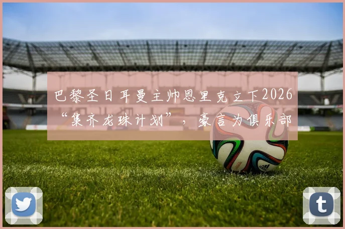 巴黎圣日耳曼主帅恩里克立下2026“集齐龙珠计划”，豪言为俱乐部赢取第六颗欧冠之星，剑指欧洲之巅