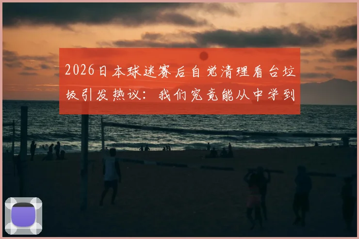 2026日本球迷赛后自觉清理看台垃圾引发热议:我们究竟能从中学到什么?