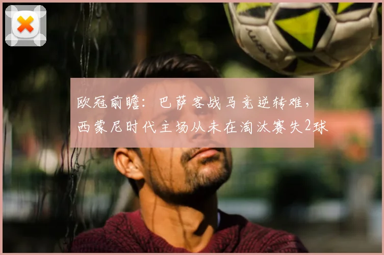 欧冠前瞻:巴萨客战马竞逆转难,西蒙尼时代主场从未在淘汰赛失2球以上,数据解析破局关键