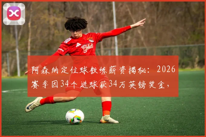 阿森纳定位球教练薪资揭秘:2026赛季因34个进球获34万英镑奖金,详解教练组绩效与英超奖金条款