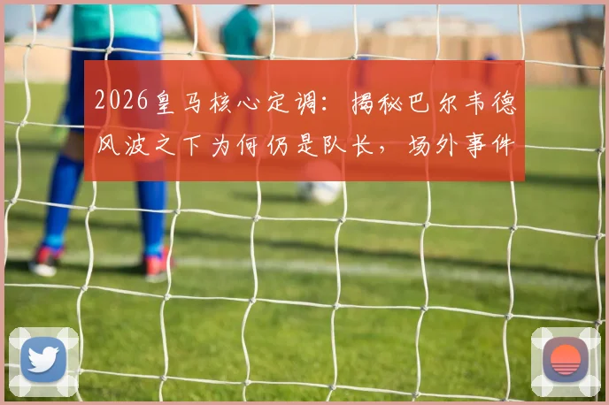 2026皇马核心定调：揭秘巴尔韦德风波之下为何仍是队长，场外事件盘点与球队态度解析