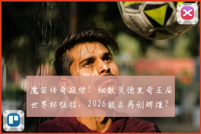 魔笛传奇延续！细数莫德里奇五届世界杯征程，2026能否再创辉煌？