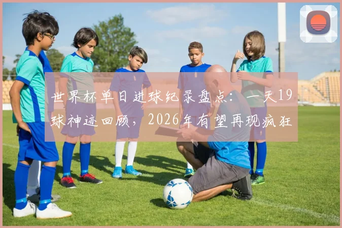 世界杯单日进球纪录盘点:一天19球神迹回顾,2026年有望再现疯狂对攻吗?