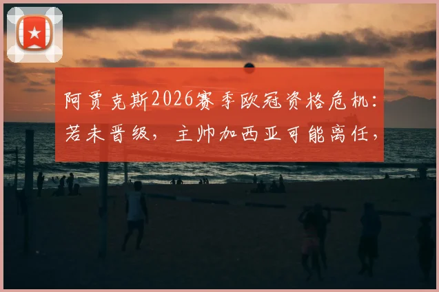 阿贾克斯2026赛季欧冠资格危机:若未晋级,主帅加西亚可能离任,最新消息与球队前景深度分析