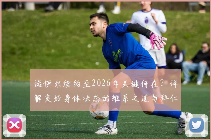 诺伊尔续约至2026年关键何在？详解良好身体状态的维系之道与拜仁的长期信任